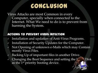 Virus Attacks are most Common in every
   Computer, specially when connected to the
   Internet. What We need to do is to prevent from
   harming the System.

ACTIONS TO PREVENT VIRUS INFECTION
 Installation and updation of Anti-Virus Programs.

 Installation of Security Updates for the Computer.

 Not Opening of unknown e-Mails which may Contain
  mostly Virus Files.
 Backing Up of important files in another Drive.

 Changing the Boot Sequence and setting the Hard Disk
  as the 1st priority booting device.
 