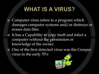   Computer virus refers to a program which
    damages computer systems and/or destroys or
    erases data files
   It has a Capability to copy itself and infect a
    computer without the permission or
    knowledge of the owner.
   One of the first detected virus was the Creeper
    virus in the early 70’s
 