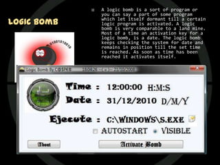    A logic bomb is a sort of program or
                 you can say a part of some program
Logic Bomb       which let itself dormant till a certain
                 logic program is activated. A logic
                 bomb is very comparable to a land mine.
                 Most of a time an activation key for a
                 logic bomb, is a date. The logic bomb
                 keeps checking the system for date and
                 remains in position till the set time
                 is reached. As soon as time has been
                 reached it activates itself.

                Logic bomb lacks the power to replicate
                 itself so it is an easy task to write a
                 logic bomb. And it would also don’t
                 spread to unintended systems. It is a
                 sort of civilized program threat.

                The classic use of this virus is
                 ensuring payment for some software. If
                 you don’t pay for some software then it
                 is certain that embedded logic bomb
                 would be activated and deletes that
                 software from your system. And if more
                 malicious then it would result other
                 data deleting from your system.
 