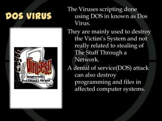 The Viruses scripting done
Dos Virus     using DOS in known as Dos
              Virus.
            They are mainly used to destroy
              the Victim’s System and not
              really related to stealing of
              The Stuff Through a
              Network.
            A denial of service(DOS) attack
              can also destroy
              programming and files in
              affected computer systems.
 