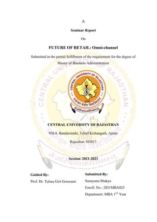 A
Seminar Report
On
FUTURE OF RETAIL: Omni-channel
Submitted in the partial fulfillment of the requirement for the degree of
Master of Business Administration
CENTRAL UNIVERSITY OF RAJASTHAN
NH-8, Bandarsindri, Tehsil Kishangarh, Ajmer
Rajasthan 305817
Session- 2021-2023
Guided By:
Prof. Dr. Tulsee Giri Goswami
Submitted By:
Sunayana Shakya
Enroll. No.: 2021MBA025
Department: MBA 1ST
Year
 