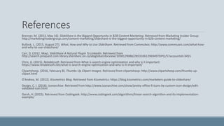 References
Brenner, M. (2013, May 16). SlideShare is the Biggest Opportunity in B2B Content Marketing. Retrieved from Marketing Insider Group:
http://marketinginsidergroup.com/content-marketing/slideshare-is-the-biggest-opportunity-in-b2b-content-marketing/
Bullock, L. (2015, August 27). What, How and Why to Use SlideShare. Retrieved from CommsAxis: http://www.commsaxis.com/what-how-
and-why-to-use-slideshare/
Carr, D. (2012, May). SlideShare A Natural Plugin To LinkedIn. Retrieved from
http://search.proquest.com.library.sheridanc.on.ca/abiglobal/docview/1038129088/285310612969497DPQ/5?accountid=3455
Chris, A. (2015). Reliablesoft. Retrieved from What is search engine optimization and why is it important:
https://www.reliablesoft.net/what-is-search-engine-optimization-and-why-is-it-important/
Clipartsheep. (2016, February 8). Thumbs Up Clipart Images. Retrieved from clipartsheep: http://www.clipartsheep.com/thumbs-up-
clipart.html
D'Andrea, M. (2012). Kissmetrics Blog. Retrieved from Kissmetrics: https://blog.kissmetrics.com/marketers-guide-to-slideshare/
Design, C. I. (2016). Iconarchive. Retrieved from http://www.iconarchive.com/show/pretty-office-9-icons-by-custom-icon-design/edit-
validated-icon.html
Garsh, H. (2015). Retrieved from Codingeek: http://www.codingeek.com/algorithms/linear-search-algorithm-and-its-implementation-
example/
 