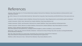 References
Hootsuite. (2015, November 12). The Social Media Data Cookbook. Retrieved from Slideshare: http://www.slideshare.net/hootsuite/the-social-
media-data-cookbook
Kat. (2012, February 15). Suit of the Week: Rachel Zoe. Retrieved from Corporette: http://corporette.com/2012/02/15/suit-of-the-week-rachel-zoe-
2/
Kissmetrics. (2016). The Marketers Guide to SlideShare. Retrieved from Kissmetrics: https://blog.kissmetrics.com/marketers-guide-to-slideshare/
LinkedIn Corporation. (2016). Home. Retrieved from LinkedIn SlideShare: http://www.slideshare.net/
LinkedIn Corporation. (2016). Lead Generation. Retrieved from LinkedIn SlideShare: https://www.slideshare.net/lead-generation
LinkedIn Corporation. (2016). Welcome to LinkedIn SlideShare. Retrieved from LinkedIn SlideShare: http://www.slideshare.net/about
Mediative. (2013). Mediative. Retrieved from Slideshare:
http://www.slideshare.net/mediative?utm_campaign=profiletracking&utm_medium=sssite&utm_source=ssslideview
Milanowski, C. (2013, July 18). 6 Business Benefits of Slideshare . Retrieved from Macca PR blog: http://info.maccabee.com/blog/bid/305140/6-
Business-Benefits-of-Slideshare
Open Text. (2013, November 15). Content Suite: Accelerating Time to Governance. Retrieved from Slideshare:
http://www.slideshare.net/opentextcorp/content-suite-accelerating-time-to-governance
SlideShare. (2016, February 8). Home . Retrieved from Slideshare: http://www.slideshare.net/?ss
 