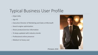 Typical Business User Profile
o Elijah Gillis
o Age 42
o Executive Director of Marketing and Sales at Microsoft
o Search engine optimization
o Share product/service information
o To keep updated with industry trends
o Professional online presence
o Medium to heavy user
(Thompson, 2014)
 