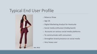Typical End User Profile
o Rebecca Shaw
o Age 26
o Digital Marketing Analyst for Hootsuite
o Social media enthusiast (hobby/work)
o Accounts on various social media platforms
o To communicate with consumers
o Strengthen brand presence on social media
o Very heavy user
(Kat, 2012)
 