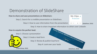 Demonstration of SlideShare
How to share and save presentations on Slideshare:
Step 1: Search for a credible presentation on SlideShare
Step 2: How to save information from the presentation
Step 3: How to share important information to others over LinkedIn
How to acquire the perfect lead:
Step 1: Choose a presentation
Step 2: Create a lead form
Step 3: Review & publish lead form
Step 4: Look over your leads
(SlideShare, 2016)
(SlideShare, 2016)(Clipartsheep, 2016)
 