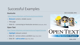 Successful Examples
Hootsuite
http://www.slideshare.net/hootsuite/presentations
o Relevant content, reliable source
o Title page
o Slide 41 – connecting to Hootsuite services (Hootsuite, 2015)
Open Text
http://www.slideshare.net/opentextcorp/tagged/otsuites
o Highlight relevant content
o Slide 25 – service solves a problem (Open Text, 2013)
o Slide 39 – call to action (Open Text, 2013)
(Start-Up Spotlight, 2014)
(Sollan, 2013)
 