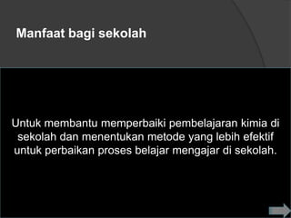 Manfaat bagi sekolah




Untuk membantu memperbaiki pembelajaran kimia di
 sekolah dan menentukan metode yang lebih efektif
untuk perbaikan proses belajar mengajar di sekolah.
 