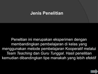 Jenis Penelitian




    Peneltian ini merupakan eksperimen dengan
    membandingkan pembelajaran di kelas yang
menggunakan metode pembelajaran Kooperatif melalui
  Team Teaching dan Guru Tunggal. Hasil penelitian
kemudian dibandingkan tipe manakah yang lebih efektif
 