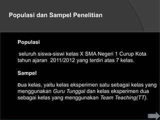 Populasi dan Sampel Penelitian



  Populasi

   seluruh siswa-siswi kelas X SMA Negeri 1 Curup Kota
  tahun ajaran 2011/2012 yang terdiri atas 7 kelas.

  Sampel

  Dua kelas, yaitu kelas eksperimen satu sebagai kelas yang
  menggunakan Guru Tunggal dan kelas eksperimen dua
  sebagai kelas yang menggunakan Team Teaching(TT).
 