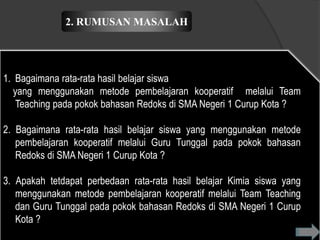 2. RUMUSAN MASALAH




1. Bagaimana rata-rata hasil belajar siswa
   yang menggunakan metode pembelajaran kooperatif melalui Team
    Teaching pada pokok bahasan Redoks di SMA Negeri 1 Curup Kota ?

2. Bagaimana rata-rata hasil belajar siswa yang menggunakan metode
   pembelajaran kooperatif melalui Guru Tunggal pada pokok bahasan
   Redoks di SMA Negeri 1 Curup Kota ?

3. Apakah tetdapat perbedaan rata-rata hasil belajar Kimia siswa yang
   menggunakan metode pembelajaran kooperatif melalui Team Teaching
   dan Guru Tunggal pada pokok bahasan Redoks di SMA Negeri 1 Curup
   Kota ?
 