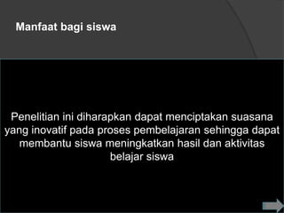 Manfaat bagi siswa




 Penelitian ini diharapkan dapat menciptakan suasana
yang inovatif pada proses pembelajaran sehingga dapat
   membantu siswa meningkatkan hasil dan aktivitas
                      belajar siswa
 
