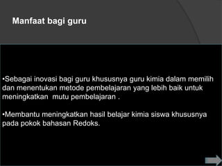 Manfaat bagi guru




•Sebagai inovasi bagi guru khususnya guru kimia dalam memilih
dan menentukan metode pembelajaran yang lebih baik untuk
meningkatkan mutu pembelajaran .

•Membantu meningkatkan hasil belajar kimia siswa khususnya
pada pokok bahasan Redoks.
 