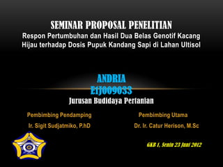 SEMINAR PROPOSAL PENELITIAN
Respon Pertumbuhan dan Hasil Dua Belas Genotif Kacang
Hijau terhadap Dosis Pupuk Kandang Sapi di Lahan Ultisol



                                 ANDRIA
                               E1J009033
                   Jurusan Budidaya Pertanian
 Pembimbing Pendamping                      Pembimbing Utama
  Ir. Sigit Sudjatmiko, P.hD               Dr. Ir. Catur Herison, M.Sc


                                                GKB 1, Senin 23 Juni 2012
 