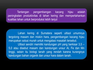 Tantangan pengembangan kacang hijau adalah
peningkatan produktivitas di lahan kering dan mempertahankan
kualitas lahan untuk berproduksi lebih lanjut



         Lahan kering di Sumatera seperti ultisol umumnya
tergolong masam dan miskin hara, pengembangan kacang hijau
merupakan solusi murah untuk mengatasi masalah tersebut.
         Ultisol sendiri memiliki kandungan pH yang berkisar 3,5 –
5,0 atau disebut masam dan kandungan unsur Al, Fe dan Mn
tinggi, selain itu biologi tanah yang rendah karena kurangnya
kandungan bahan organik dan unsur hara dalam tanah.
 