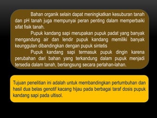 Bahan organik selain dapat meningkatkan kesuburan tanah
 dan pH tanah juga mempunyai peran penting dalam memperbaiki
 sifat fisik tanah.
            Pupuk kandang sapi merupakan pupuk padat yang banyak
 mengandung air dan lendir pupuk kandang memiliki banyak
 keunggulan dibandingkan dengan pupuk sintetis
            Pupuk kandang sapi termasuk pupuk dingin karena
 perubahan dari bahan yang terkandung dalam pupuk menjadi
 tersedia dalam tanah, berlangsung secara perlahan-lahan.


Tujuan penelitian ini adalah untuk membandingkan pertumbuhan dan
hasil dua belas genotif kacang hijau pada berbagai taraf dosis pupuk
kandang sapi pada ultisol.
 