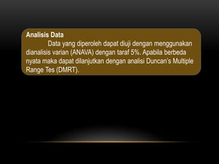 Analisis Data
         Data yang diperoleh dapat diuji dengan menggunakan
dianalisis varian (ANAVA) dengan taraf 5%. Apabila berbeda
nyata maka dapat dilanjutkan dengan analisi Duncan’s Multiple
Range Tes (DMRT).
 