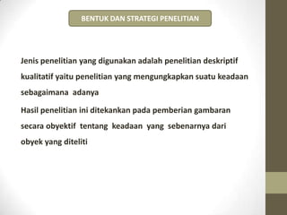 Jenis penelitian yang digunakan adalah penelitian deskriptif
kualitatif yaitu penelitian yang mengungkapkan suatu keadaan
sebagaimana adanya
Hasil penelitian ini ditekankan pada pemberian gambaran
secara obyektif tentang keadaan yang sebenarnya dari
obyek yang diteliti
BENTUK DAN STRATEGI PENELITIAN
 