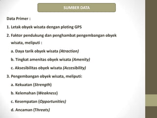 Data Primer :
1. Letak obyek wisata dengan ploting GPS
2. Faktor pendukung dan penghambat pengembangan obyek
wisata, meliputi :
a. Daya tarik obyek wisata (Atraction)
b. Tingkat amenitas obyek wisata (Amenity)
c. Aksesibilitas obyek wisata (Accesibility)
3. Pengembangan obyek wisata, meliputi:
a. Kekuatan (Strength)
b. Kelemahan (Weakness)
c. Kesempatan (Opportunities)
d. Ancaman (Threats)
SUMBER DATA
 