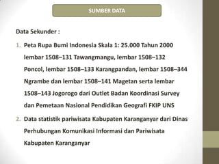 Data Sekunder :
1. Peta Rupa Bumi Indonesia Skala 1: 25.000 Tahun 2000
lembar 1508–131 Tawangmangu, lembar 1508–132
Poncol, lembar 1508–133 Karangpandan, lembar 1508–344
Ngrambe dan lembar 1508–141 Magetan serta lembar
1508–143 Jogorogo dari Outlet Badan Koordinasi Survey
dan Pemetaan Nasional Pendidikan Geografi FKIP UNS
2. Data statistik pariwisata Kabupaten Karanganyar dari Dinas
Perhubungan Komunikasi Informasi dan Pariwisata
Kabupaten Karanganyar
SUMBER DATA
 