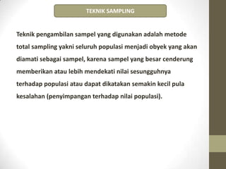 Teknik pengambilan sampel yang digunakan adalah metode
total sampling yakni seluruh populasi menjadi obyek yang akan
diamati sebagai sampel, karena sampel yang besar cenderung
memberikan atau lebih mendekati nilai sesungguhnya
terhadap populasi atau dapat dikatakan semakin kecil pula
kesalahan (penyimpangan terhadap nilai populasi).
TEKNIK SAMPLING
 