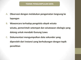 A. Observasi dengan melakukan pengamatan langsung ke
lapangan
B. Wawancara terhadap pengelola obyek wisata
wisata, pemerintah setempat dan wisatawan ekologis yang
datang untuk mendaki Gunung Lawu
C. Dokumentasi mengumpulkan data sekunder yang
diperoleh dari instansi yang berhubungan dengan topik
penelitian
TEKNIK PENGUMPULAN DATA
 
