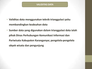 • Validitas data menggunakan teknik trianggulasi yaitu
membandingkan keabsahan data
• Sumber data yang digunakan dalam trianggulasi data ialah
pihak Dinas Perhubungan Komunikasi Informasi dan
Pariwisata Kabupaten Karanganyar, pengelola-pengelola
obyek wisata dan pengunjung
VALIDITAS DATA
 
