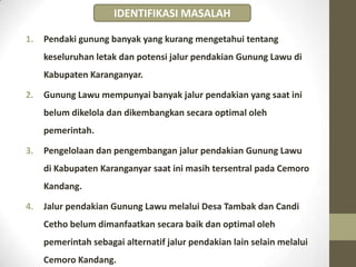 1. Pendaki gunung banyak yang kurang mengetahui tentang
keseluruhan letak dan potensi jalur pendakian Gunung Lawu di
Kabupaten Karanganyar.
2. Gunung Lawu mempunyai banyak jalur pendakian yang saat ini
belum dikelola dan dikembangkan secara optimal oleh
pemerintah.
3. Pengelolaan dan pengembangan jalur pendakian Gunung Lawu
di Kabupaten Karanganyar saat ini masih tersentral pada Cemoro
Kandang.
4. Jalur pendakian Gunung Lawu melalui Desa Tambak dan Candi
Cetho belum dimanfaatkan secara baik dan optimal oleh
pemerintah sebagai alternatif jalur pendakian lain selain melalui
Cemoro Kandang.
IDENTIFIKASI MASALAH
 