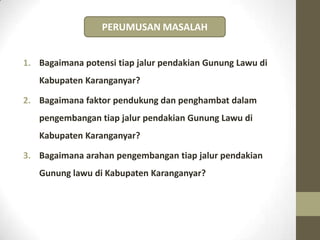 1. Bagaimana potensi tiap jalur pendakian Gunung Lawu di
Kabupaten Karanganyar?
2. Bagaimana faktor pendukung dan penghambat dalam
pengembangan tiap jalur pendakian Gunung Lawu di
Kabupaten Karanganyar?
3. Bagaimana arahan pengembangan tiap jalur pendakian
Gunung lawu di Kabupaten Karanganyar?
PERUMUSAN MASALAH
 