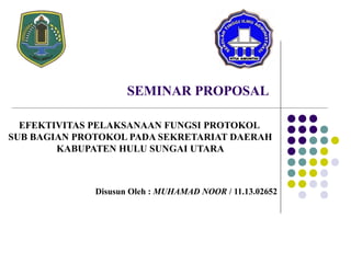 SEMINAR PROPOSAL
EFEKTIVITAS PELAKSANAAN FUNGSI PROTOKOL
SUB BAGIAN PROTOKOL PADA SEKRETARIAT DAERAH
KABUPATEN HULU SUNGAI UTARA
Disusun Oleh : MUHAMAD NOOR / 11.13.02652
 