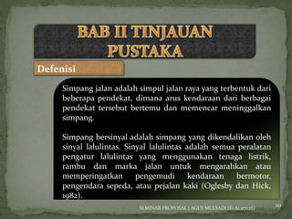 10 
Defenisi 
Simpang jalan adalah simpul jalan raya yang terbentuk dari 
beberapa pendekat, dimana arus kendaraan dari berbagai 
pendekat tersebut bertemu dan memencar meninggalkan 
simpang. 
Simpang bersinyal adalah simpang yang dikendalikan oleh 
sinyal lalulintas. Sinyal lalulintas adalah semua peralatan 
pengatur lalulintas yang menggunakan tenaga listrik, 
rambu dan marka jalan untuk mengarahkan atau 
memperingatkan pengemudi kendaraan bermotor, 
pengendara sepeda, atau pejalan kaki (Oglesby dan Hick, 
1982). 
SEMINAR PROPOSAL | AGUS MULYADI (E1 A1 07026) 
 