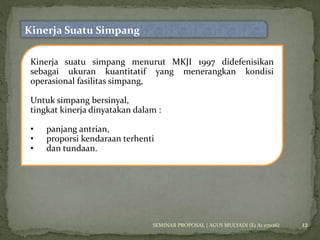 12 
Kinerja Suatu Simpang 
Kinerja suatu simpang menurut MKJI 1997 didefenisikan 
sebagai ukuran kuantitatif yang menerangkan kondisi 
operasional fasilitas simpang, 
Untuk simpang bersinyal, 
tingkat kinerja dinyatakan dalam : 
• panjang antrian, 
• proporsi kendaraan terhenti 
• dan tundaan. 
SEMINAR PROPOSAL | AGUS MULYADI (E1 A1 07026) 
 
