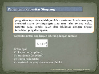 13 
Penentuan Kapasitas Simpang 
pengertian kapasitas adalah jumlah maksimum kendaraan yang 
melewati suatu persimpangan atau ruas jalan selama waktu 
tertentu pada kondisi jalan dan lalulintas dengan tingkat 
kepadatan yang ditetapkan, 
Kapasitas untuk tiap lengan dihitung dengan rumus : 
keterangan 
C : kapasitas (smp/jam) 
S : arus jenuh (smp/jam) 
g : waktu hijau (detik) 
c : waktu siklus yang disesuaikan (detik) 
SEMINAR PROPOSAL | AGUS MULYADI (E1 A1 07026) 
 