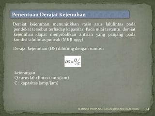 14 
Penentuan Derajat Kejenuhan 
Derajat kejenuhan menunjukkan rasio arus lalulintas pada 
pendekat tersebut terhadap kapasitas. Pada nilai tertentu, derajat 
kejenuhan dapat menyebabkan antrian yang panjang pada 
kondisi lalulintas puncak (MKJI 1997) 
Derajat kejenuhan (DS) dihitung dengan rumus : 
keterangan 
Q : arus lalu lintas (smp/jam) 
C : kapasitas (smp/jam) 
SEMINAR PROPOSAL | AGUS MULYADI (E1 A1 07026) 
 