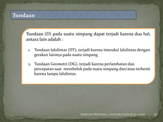 15 
Tundaan 
Tundaan (D) pada suatu simpang dapat terjadi karena dua hal, 
antara lain adalah : 
1. Tundaan lalulintas (DT), terjadi karena interaksi lalulintas dengan 
gerakan lainnya pada suatu simpang 
2. Tundaan Geometri (DG), terjadi karena perlambatan dan 
percepatan saat membelok pada suatu simpang dan/atau terhenti 
karena lampu lalulintas. 
SEMINAR PROPOSAL | AGUS MULYADI (E1 A1 07026) 
 