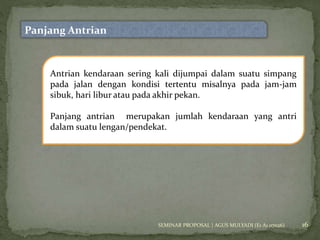16 
Panjang Antrian 
Antrian kendaraan sering kali dijumpai dalam suatu simpang 
pada jalan dengan kondisi tertentu misalnya pada jam-jam 
sibuk, hari libur atau pada akhir pekan. 
Panjang antrian merupakan jumlah kendaraan yang antri 
dalam suatu lengan/pendekat. 
SEMINAR PROPOSAL | AGUS MULYADI (E1 A1 07026) 
 
