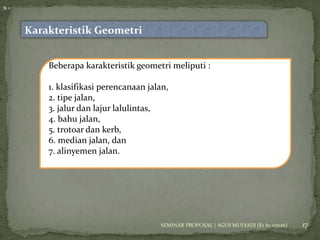 17 
Karakteristik Geometri 
N = 
Beberapa karakteristik geometri meliputi : 
1. klasifikasi perencanaan jalan, 
2. tipe jalan, 
3. jalur dan lajur lalulintas, 
4. bahu jalan, 
5. trotoar dan kerb, 
6. median jalan, dan 
7. alinyemen jalan. 
SEMINAR PROPOSAL | AGUS MULYADI (E1 A1 07026) 
 