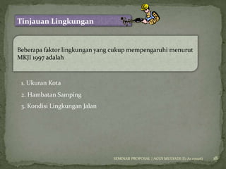 18 
Tinjauan Lingkungan 
Beberapa faktor lingkungan yang cukup mempengaruhi menurut 
MKJI 1997 adalah 
1. Ukuran Kota 
2. Hambatan Samping 
3. Kondisi Lingkungan Jalan 
SEMINAR PROPOSAL | AGUS MULYADI (E1 A1 07026) 
 