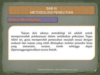 BAB III 
METODOLOGI PENELITIAN 
Tujuan dari adanya metodologi ini adalah untuk 
mempermudah pelaksanaan dalam melakukan pekerjaan Tugas 
Akhir ini, guna memperoleh pemecahan masalah sesuai dengan 
maksud dan tujuan yang telah ditetapkan melalui prosedur kerja 
yang sistematis, teratur, tertib sehingga dapat 
dipertanggungjawabkan secara ilmiah. 
SEMINAR PROPOSAL | MUH. ISRAWAN (E1 A1 07016) 19 
 