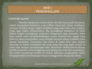 BAB I 
PENDAHULUAN 
LATAR BELAKANG 
Masalah transportasi secara umum dan lalu lintas pada khususnya 
adalah merupakan fenomena yang terlihat sehari-hari dalam kehidupan 
manusia. Semakin tinggi tingkat mobilitas warga suatu kota, akan semakin 
tinggi juga tingkat perjalanannya. Jika peningkatan perjalanan ini tidak 
diikuti dengan peningkatan prasarana transportasi yang memadai, maka 
akan terjadi suatu ketidakseimbangan antara demand dan supply yang 
akhirnya akan menimbulkan suatu ketidak-lancaran dalam mobilitas yaitu 
berupa kemacetan. Kemacetan lalu lintas di suatu kota atau tempat 
sekarang ini bukan merupakan hal yang asing lagi yang dapat terjadi di 
suatu ruas ataupun persimpangan jalan, kemacetan timbul karena adanya 
konflik pergerakan antar kendaraan yang datang tiap arah kaki simpangnya, 
dan untuk mengurangi konflik ini banyak dilakukan pengendalian untuk 
mengoptimalkan persimpangan dengan menggunakan lampu lalu lintas. 
SEMINAR PROPOSAL | AGUS MULYADI (E1 A1 07026) 3 
 