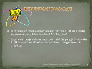 1). Bagaimana pengaruh larangan belok kiri langsung (LTOR) terhadap 
kapasitas simpang Jl. Sao-Sao dan Jl. MT. Haryono? 
2). Bagaimana kinerja pada simpang bersinyal di Simpang Jl. Sao-Sao dan 
5 
Jl. MT. Haryono Kota Kendari dengan adanya larangan belok kiri 
langsung? 
SEMINAR PROPOSAL | AGUS MULYADI (E1 A1 07026) 
 