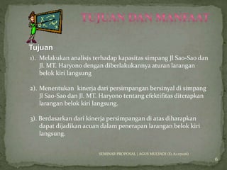 Tujuan 
SEMINAR PROPOSAL | AGUS MULYADI (E1 A1 07026) 
6 
1). Melakukan analisis terhadap kapasitas simpang Jl Sao-Sao dan 
Jl. MT. Haryono dengan diberlakukannya aturan larangan 
belok kiri langsung 
2). Menentukan kinerja dari persimpangan bersinyal di simpang 
Jl Sao-Sao dan Jl. MT. Haryono tentang efektifitas diterapkan 
larangan belok kiri langsung. 
3). Berdasarkan dari kinerja persimpangan di atas diharapkan 
dapat dijadikan acuan dalam penerapan larangan belok kiri 
langsung. 
 