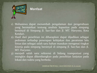 Manfaat 
7 
1). Mahasiswa dapat menambah pengalaman dan pengetahuan 
yang bermanfaat tentang analisis kapasitas pada simpang 
bersinyal di Simpang Jl. Sao-Sao dan Jl. MT. Haryono, Kota 
Kendari. 
2). Hasil dari penelitian ini diharapkan dapat dijadikan sebagai 
pedoman terhadap penerapan kebijakan dan peraturan lalu 
lintas dan sebagai salah satu bahan masukan mengenai tingkat 
kinerja pada simpang bersinyal di simpang Jl. Sao-Sao dan Jl. 
MT. Haryono. 
3). menjadi salah satu referensi di bidang transportasi yang 
mungkin dapat dikembangkan pada penelitian lanjutan pada 
lokasi dan waktu yang berbeda. 
SEMINAR PROPOSAL | AGUS MULYADI (E1 A1 07026) 
 