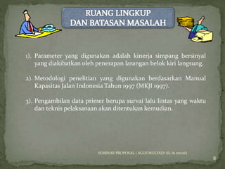8 
1). Parameter yang digunakan adalah kinerja simpang bersinyal 
yang diakibatkan oleh penerapan larangan belok kiri langsung. 
2). Metodologi penelitian yang digunakan berdasarkan Manual 
Kapasitas Jalan Indonesia Tahun 1997 (MKJI 1997). 
3). Pengambilan data primer berupa survai lalu lintas yang waktu 
dan teknis pelaksanaan akan ditentukan kemudian. 
SEMINAR PROPOSAL | AGUS MULYADI (E1 A1 07026) 
 
