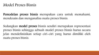 Model Proses Bisnis
Pemodelan proses bisnis merupakan cara untuk memahami,
mendesain dan menganalisa suatu proses bisnis.
Sedangkan model proses bisnis sendiri merupakan representasi
proses bisnis sehingga sebuah model proses bisnis harus secara
jelas mendefinisikan setiap ciri-ciri yang harus dimiliki oleh
suatu proses bisnis.
 