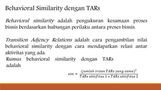 Behavioral Similarity dengan TARs
Behavioral similarity adalah pengukuran kesamaan proses
bisnis berdasarkan hubungan perilaku antara proses bisnis.
Transition Adjency Relations adalah cara pengambilan nilai
behavioral similarity dengan cara mendapatkan relasi antar
aktivitas yang ada.
Rumus behavioral similarity dengan TARs
adalah
 