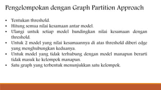 Pengelompokan dengan Graph Partition Approach
• Tentukan threshold.
• Hitung semua nilai kesamaan antar model.
• Ulangi untuk setiap model bandingkan nilai kesamaan dengan
threshold.
• Untuk 2 model yang nilai kesamaannya di atas threshold diberi edge
yang menghubungkan keduanya.
• Untuk model yang tidak terhubung dengan model manapun berarti
tidak masuk ke kelompok manapun.
• Satu graph yang terbentuk menunjukkan satu kelompok.
 
