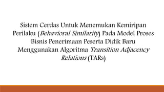 Sistem Cerdas Untuk Menemukan Kemiripan
Perilaku (Behavioral Similarity) Pada Model Proses
Bisnis Penerimaan Peserta Didik Baru
Menggunakan Algoritma Transition Adjacency
Relations (TARs)
 
