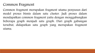 Common Fragment
Common fragment merupakan fragment utama penyusun dari
model proses bisnis dalam satu cluster. Jadi proses dalam
mendapatkan common fragment yaitu dengan menggabungkan
beberapa graph menjadi satu graph. Dari graph gabungan
tersebut, didapatkan satu graph yang merupakan fragment
utama.
 